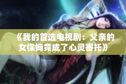 《我的首选电视剧：父亲的女保姆竟成了心灵寄托》
