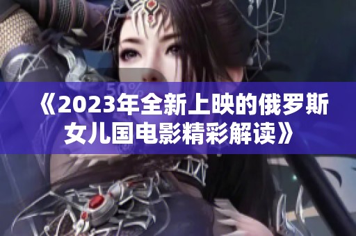 《2023年全新上映的俄罗斯女儿国电影精彩解读》