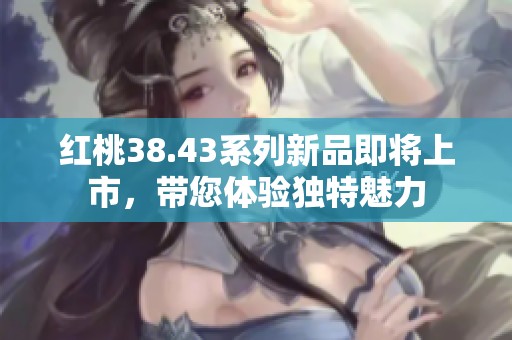 红桃38.43系列新品即将上市，带您体验独特魅力