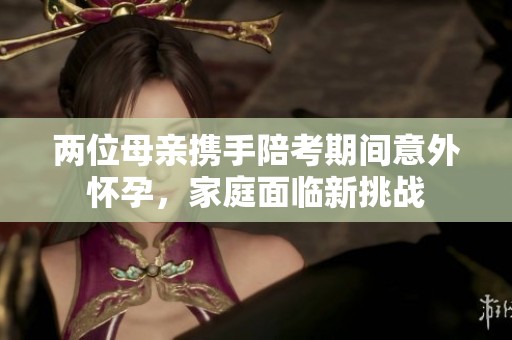 两位母亲携手陪考期间意外怀孕，家庭面临新挑战