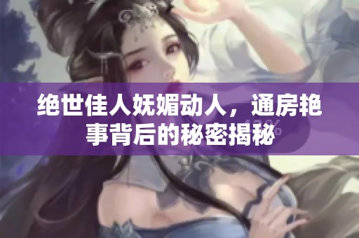 绝世佳人妩媚动人，通房艳事背后的秘密揭秘
