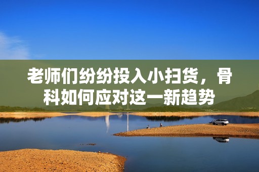 老师们纷纷投入小扫货，骨科如何应对这一新趋势