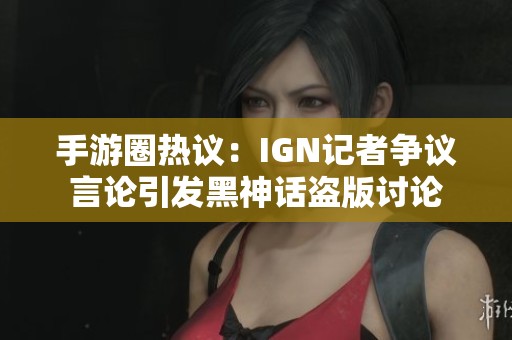 手游圈热议：IGN记者争议言论引发黑神话盗版讨论