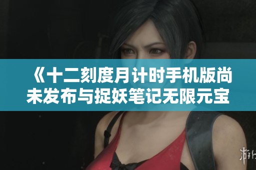 《十二刻度月计时手机版尚未发布与捉妖笔记无限元宝版的对比分析》