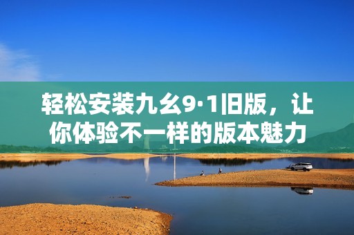 轻松安装九幺9·1旧版，让你体验不一样的版本魅力