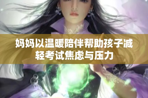妈妈以温暖陪伴帮助孩子减轻考试焦虑与压力