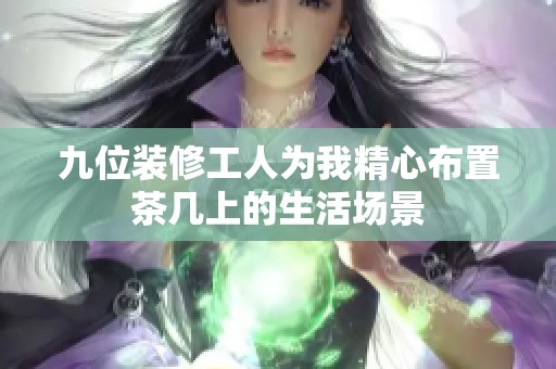 九位装修工人为我精心布置茶几上的生活场景