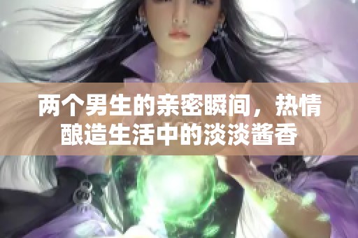两个男生的亲密瞬间，热情酿造生活中的淡淡酱香