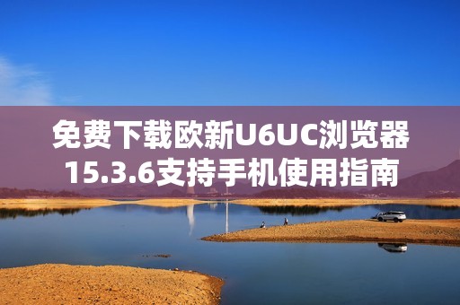 免费下载欧新U6UC浏览器15.3.6支持手机使用指南