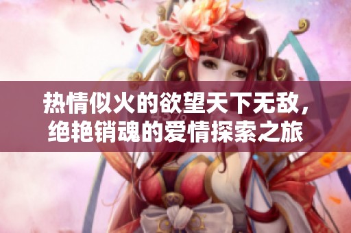 热情似火的欲望天下无敌，绝艳销魂的爱情探索之旅