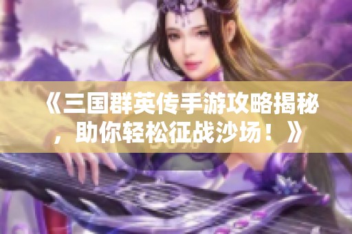《三国群英传手游攻略揭秘，助你轻松征战沙场！》