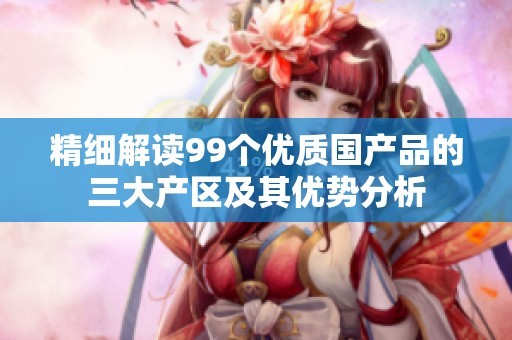 精细解读99个优质国产品的三大产区及其优势分析