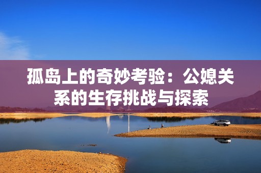 孤岛上的奇妙考验：公媳关系的生存挑战与探索