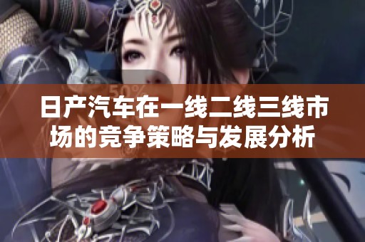 日产汽车在一线二线三线市场的竞争策略与发展分析