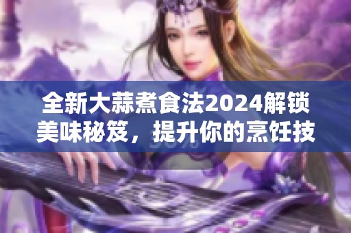 全新大蒜煮食法2024解锁美味秘笈，提升你的烹饪技巧