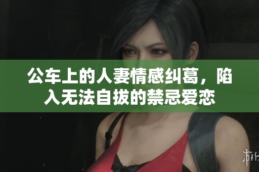 公车上的人妻情感纠葛，陷入无法自拔的禁忌爱恋
