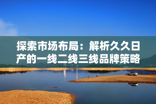探索市场布局：解析久久日产的一线二线三线品牌策略