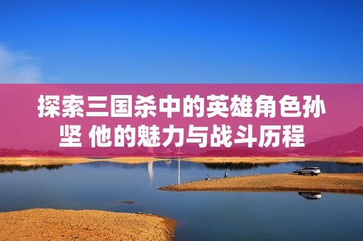 探索三国杀中的英雄角色孙坚 他的魅力与战斗历程