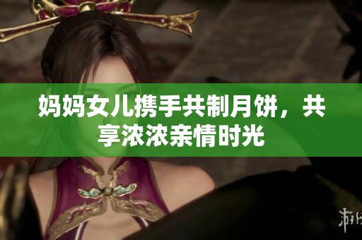 妈妈女儿携手共制月饼，共享浓浓亲情时光