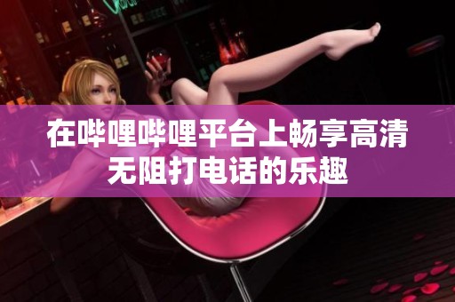 在哔哩哔哩平台上畅享高清无阻打电话的乐趣