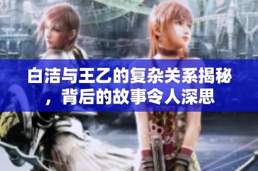 白洁与王乙的复杂关系揭秘，背后的故事令人深思