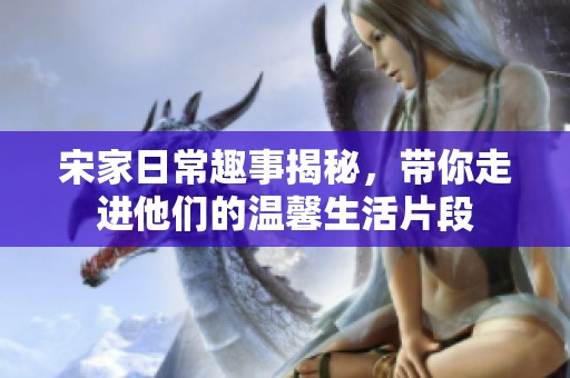 宋家日常趣事揭秘，带你走进他们的温馨生活片段