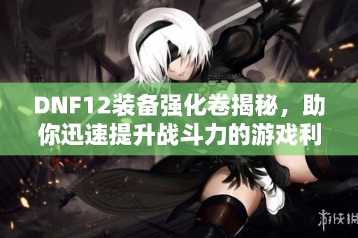 DNF12装备强化卷揭秘，助你迅速提升战斗力的游戏利器