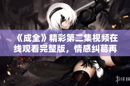 《成全》精彩第二集视频在线观看完整版，情感纠葛再升级