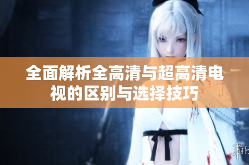 全面解析全高清与超高清电视的区别与选择技巧