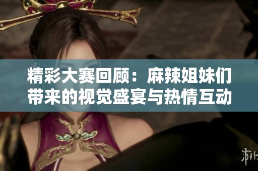 精彩大赛回顾：麻辣姐妹们带来的视觉盛宴与热情互动