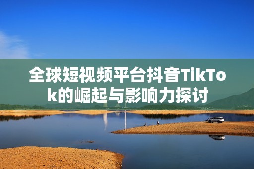 全球短视频平台抖音TikTok的崛起与影响力探讨