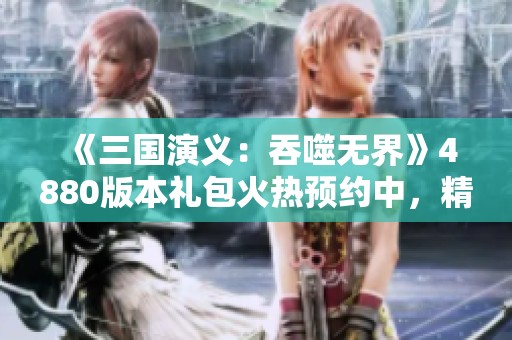 《三国演义：吞噬无界》4880版本礼包火热预约中，精彩不容错过！
