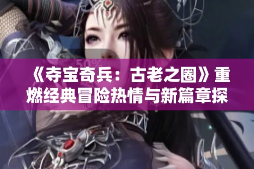 《夺宝奇兵：古老之圈》重燃经典冒险热情与新篇章探索