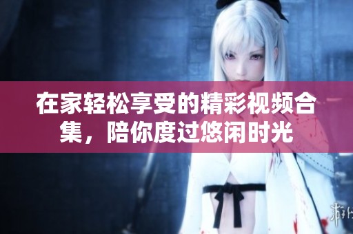 在家轻松享受的精彩视频合集，陪你度过悠闲时光