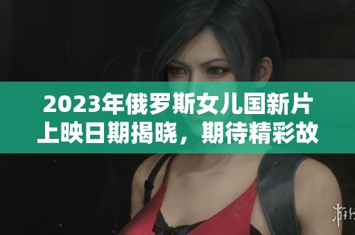 2023年俄罗斯女儿国新片上映日期揭晓，期待精彩故事！