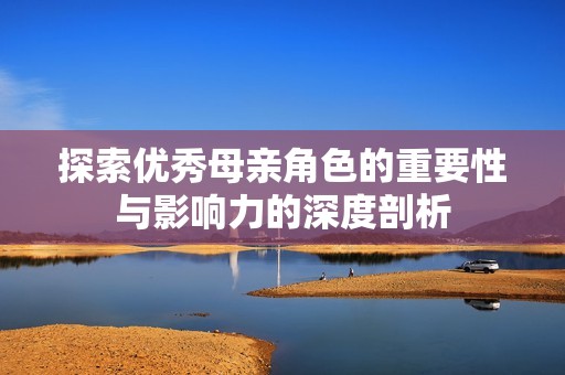 探索优秀母亲角色的重要性与影响力的深度剖析