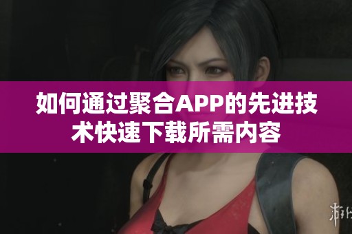 如何通过聚合APP的先进技术快速下载所需内容
