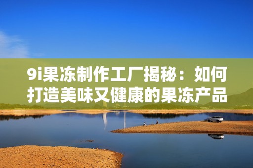 9i果冻制作工厂揭秘：如何打造美味又健康的果冻产品