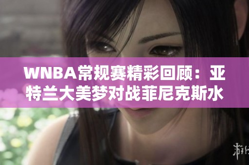WNBA常规赛精彩回顾：亚特兰大美梦对战菲尼克斯水星的精彩瞬间