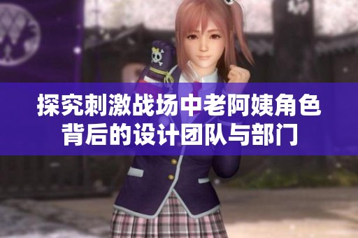 探究刺激战场中老阿姨角色背后的设计团队与部门