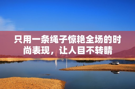 只用一条绳子惊艳全场的时尚表现，让人目不转睛