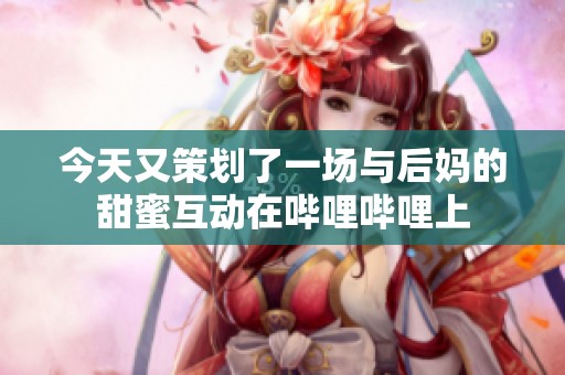 今天又策划了一场与后妈的甜蜜互动在哔哩哔哩上