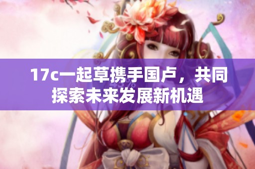 17c一起草携手国卢，共同探索未来发展新机遇