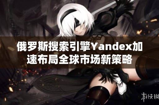 俄罗斯搜索引擎Yandex加速布局全球市场新策略