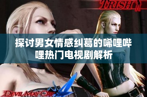 探讨男女情感纠葛的唏哩哔哩热门电视剧解析