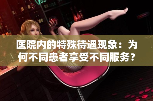 医院内的特殊待遇现象：为何不同患者享受不同服务？