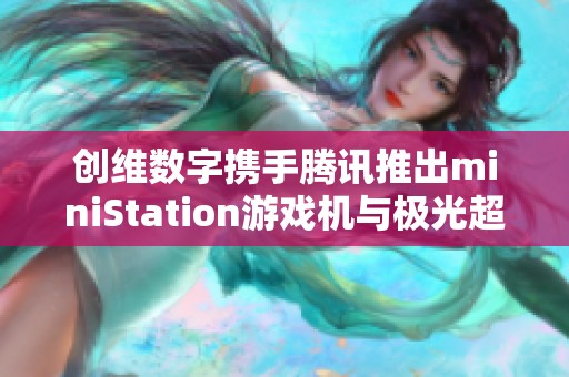 创维数字携手腾讯推出miniStation游戏机与极光超高清新体验