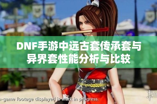 DNF手游中远古套传承套与异界套性能分析与比较