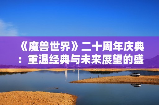 《魔兽世界》二十周年庆典：重温经典与未来展望的盛宴
