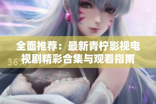 全面推荐：最新青柠影视电视剧精彩合集与观看指南